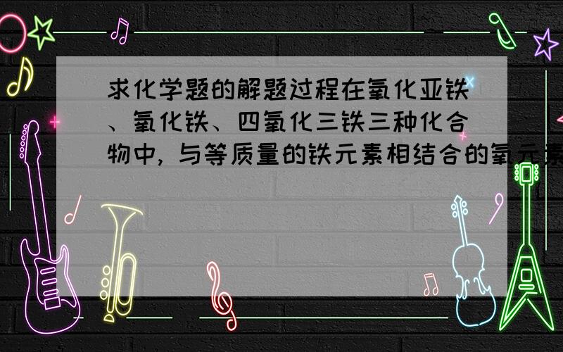 求化学题的解题过程在氧化亚铁、氧化铁、四氧化三铁三种化合物中, 与等质量的铁元素相结合的氧元素的质量比为6:9:8, 求解题过程.