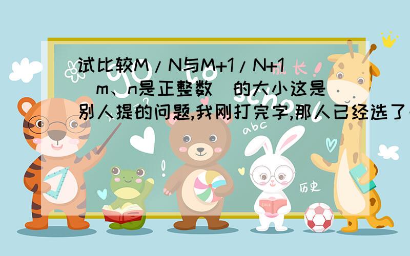 试比较M/N与M+1/N+1(m、n是正整数)的大小这是别人提的问题,我刚打完字,那人已经选了一个错误的答案为最佳,我很不爽,来发泄下!给你一个定理：若a/b=c/d,则a/b=c/d=(a+b)/(c+d).这个式子貌似是初中