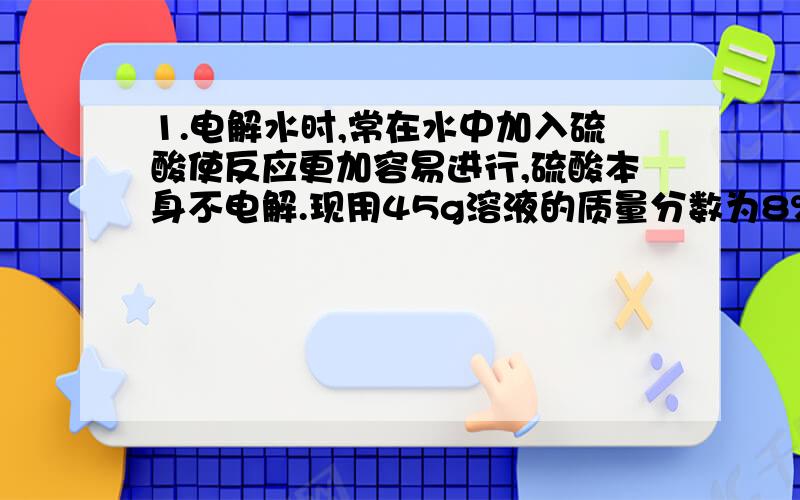 1.电解水时,常在水中加入硫酸使反应更加容易进行,硫酸本身不电解.现用45g溶液的质量分数为8%的硫酸溶液进行电解水的实验,一段时间后产生1g氢气.计算：（1)被电解得谁的质量；（2）电解