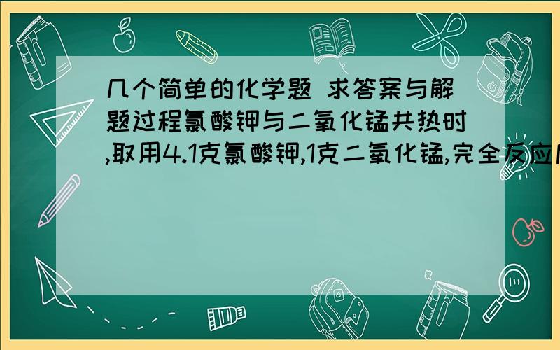 几个简单的化学题 求答案与解题过程氯酸钾与二氧化锰共热时,取用4.1克氯酸钾,1克二氧化锰,完全反应后剩余固体1.9克(2)求剩余固体中KCl的质量(3)求生成氧气的质量 第二题：若有50克大理石