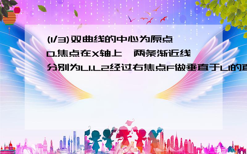 (1/3)双曲线的中心为原点O.焦点在X轴上,两条渐近线分别为L1.L2经过右焦点F做垂直于L1的直线分别交L1、L...(1/3)双曲线的中心为原点O.焦点在X轴上,两条渐近线分别为L1.L2经过右焦点F做垂直于L1的