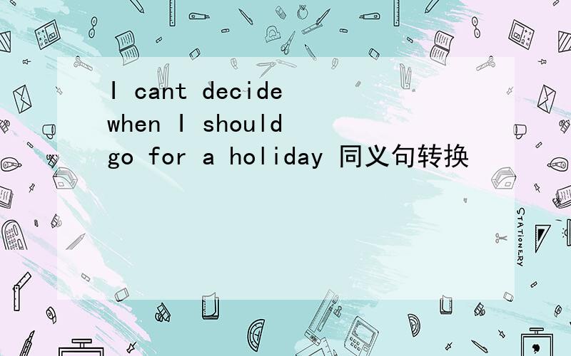 I cant decide when I should go for a holiday 同义句转换