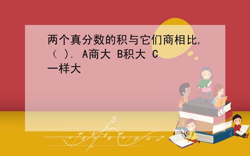 两个真分数的积与它们商相比,（ ). A商大 B积大 C一样大