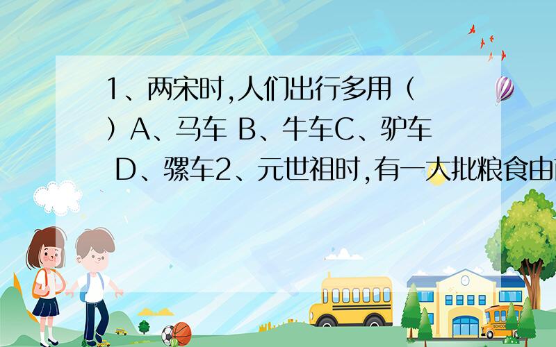 1、两宋时,人们出行多用（ ）A、马车 B、牛车C、驴车 D、骡车2、元世祖时,有一大批粮食由南方经大运河和海运两路运往大都,两路共同经过（ ）A、洛阳 B、会通河C、通惠河 D、通济渠3、元