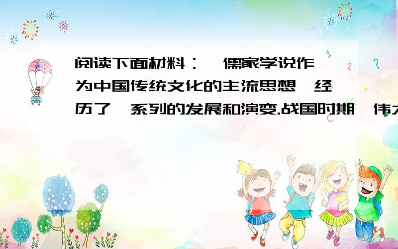 阅读下面材料：  儒家学说作为中国传统文化的主流思想,经历了一系列的发展和演变.战国时期,伟大的思想家孔子创立了儒家学派,提出了“仁”和“礼”的主张 ,后来孟子和荀子继承了孔子