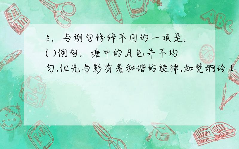 5．与例句修辞不同的一项是：( )例句：塘中的月色并不均匀,但光与影有着和谐的旋律,如梵婀玲上奏着的名曲.A．一阵自行车的铃声,由远而近,洒在溪边的小路上.B．像多数的江南小镇一样,周