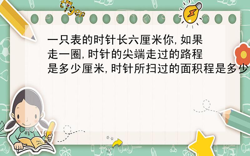 一只表的时针长六厘米你,如果走一圈,时针的尖端走过的路程是多少厘米,时针所扫过的面积程是多少厘米?ii