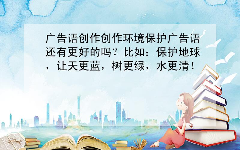 广告语创作创作环境保护广告语还有更好的吗？比如：保护地球，让天更蓝，树更绿，水更清！