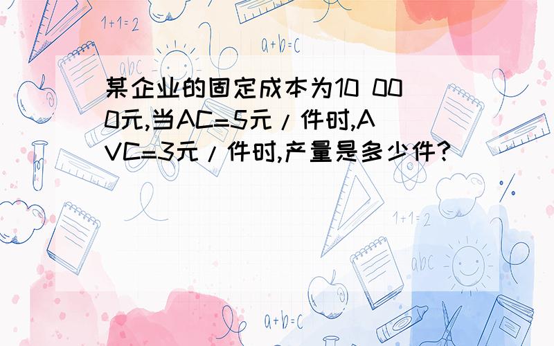 某企业的固定成本为10 000元,当AC=5元/件时,AVC=3元/件时,产量是多少件?