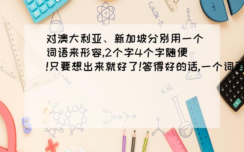 对澳大利亚、新加坡分别用一个词语来形容,2个字4个字随便!只要想出来就好了!答得好的话,一个词再给5分!对了!2008年5月18日6：30前一定要交掉啊!