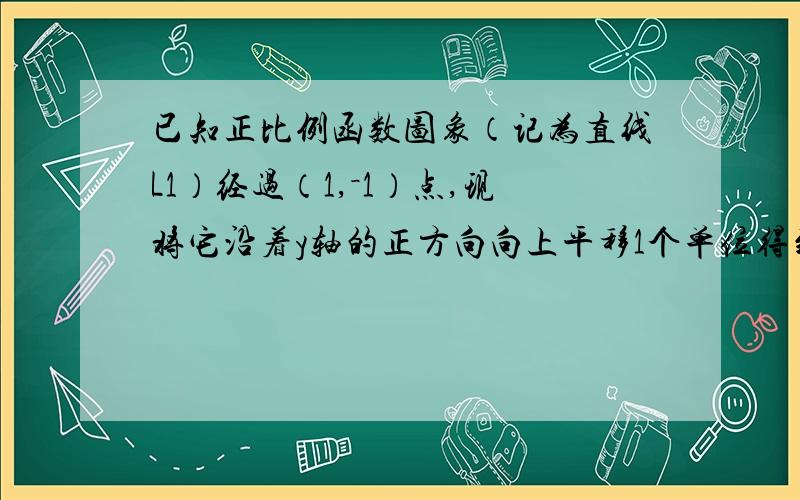 已知正比例函数图象（记为直线L1）经过（1,－1）点,现将它沿着y轴的正方向向上平移1个单位得到直线l2.如题．已知正比例函数图象（记为直线L1）经过（1，－1）点，现将它沿着y轴的正方向