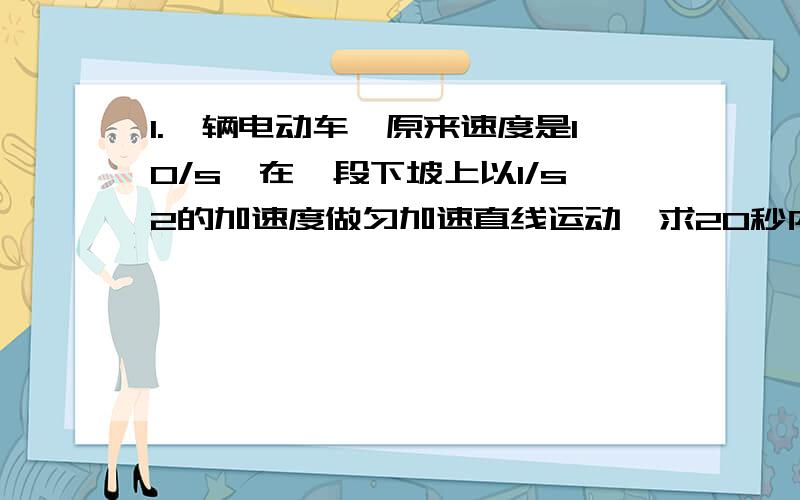 1.一辆电动车,原来速度是10/s,在一段下坡上以1/s2的加速度做匀加速直线运动、求20秒内的位移大小 2.用20N的水平拉力拉着一块质量为4kg的木箱,可以使其在水平地面上匀速滑动,求木箱与地面之