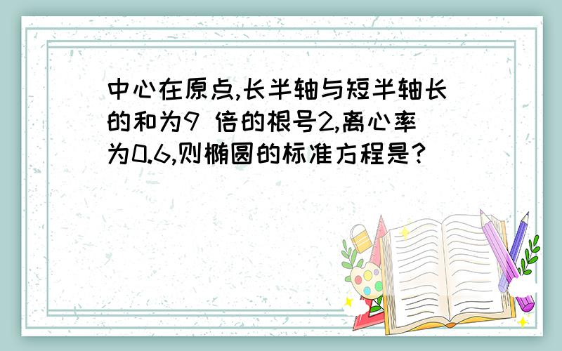 中心在原点,长半轴与短半轴长的和为9 倍的根号2,离心率为0.6,则椭圆的标准方程是?