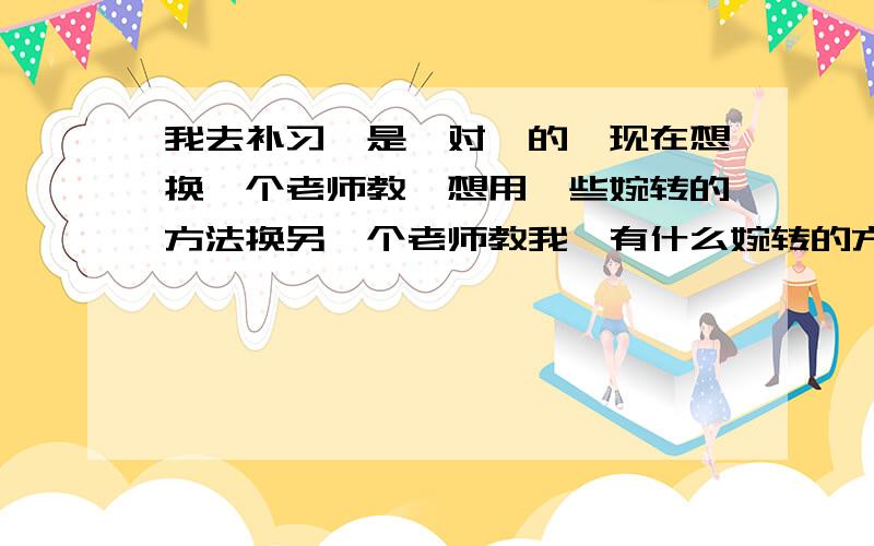 我去补习,是一对一的,现在想换一个老师教,想用一些婉转的方法换另一个老师教我,有什么婉转的方法呢?是因为我实在受不了他了,他的言行举止,而且他计较,会“报复”,又有口臭!