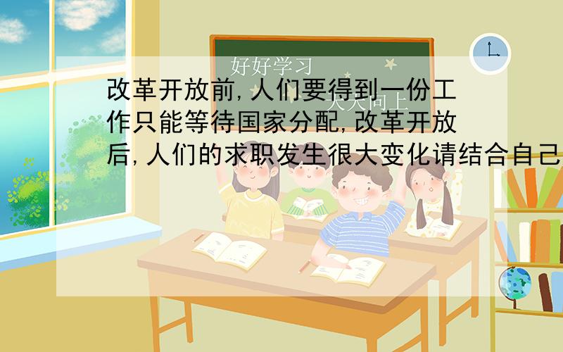 改革开放前,人们要得到一份工作只能等待国家分配,改革开放后,人们的求职发生很大变化请结合自己所学的知识,谈谈自己的感想或认识