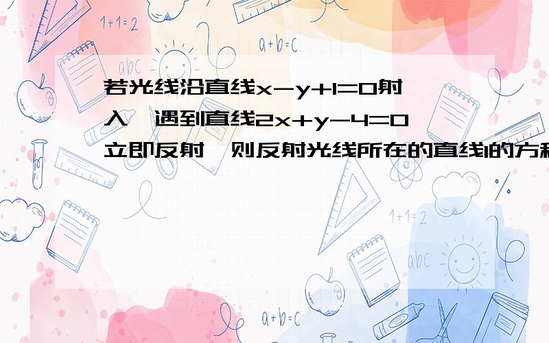 若光线沿直线x-y+1=0射入,遇到直线2x+y-4=0立即反射,则反射光线所在的直线l的方程