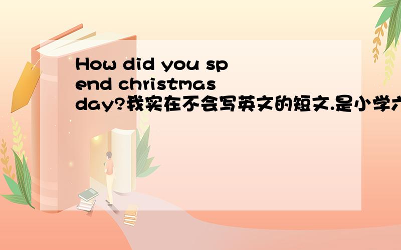 How did you spend christmas day?我实在不会写英文的短文.是小学六年级的水平（差不多就行）.要至少70词,最好带中文的翻译.（如果好会有加分）要在12月19号的下午前交（就是明天）,