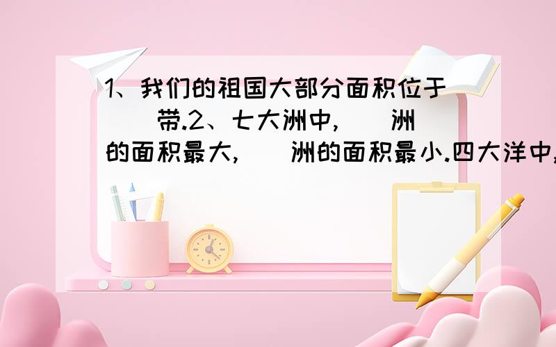 1、我们的祖国大部分面积位于（）带.2、七大洲中,（）洲的面积最大,（）洲的面积最小.四大洋中,（）洋的面积最大,（）洋的面积最小.3、渤海、（）海、（）海和（）海由北向南围绕着祖