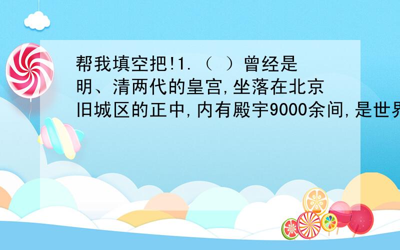 帮我填空把!1.（ ）曾经是明、清两代的皇宫,坐落在北京旧城区的正中,内有殿宇9000余间,是世界上现存的最大皇宫.2.马褂和旗袍是（ ）族的传统民族服装；献“哈达”是（ ）族人民表示敬意