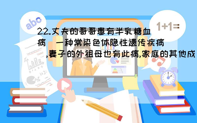 22.丈夫的哥哥患有半乳糖血病（一种常染色体隐性遗传疾病）,妻子的外祖母也有此病,家庭的其他成员均无此病.经调查,妻子的父亲可以视为遗传因子组成纯合.可以预测,这对夫妻生一个患半