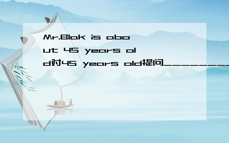 Mr.Blak is about 45 years old对45 years old提问_________ ______is Mr.Blak