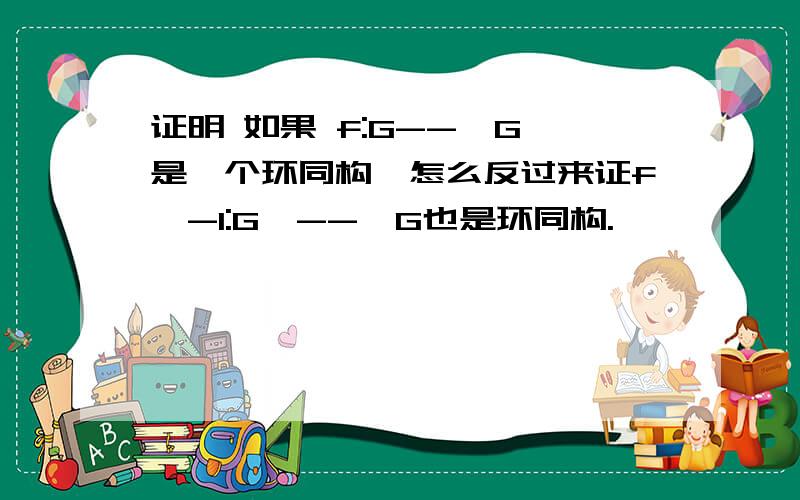 证明 如果 f:G-->G'是一个环同构,怎么反过来证f^-1:G'-->G也是环同构.