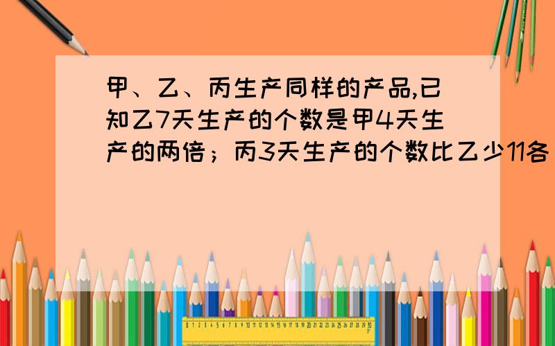 甲、乙、丙生产同样的产品,已知乙7天生产的个数是甲4天生产的两倍；丙3天生产的个数比乙少11各；丙每天比多生产44个.乙每天生产多少个?