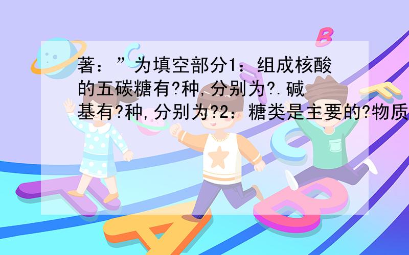 著：”为填空部分1：组成核酸的五碳糖有?种,分别为?.碱基有?种,分别为?2：糖类是主要的?物质.其中被形容为“生命的燃料”的最主要能源是?糖,它属于?糖.植物中具有的二糖是?多糖是?.动物