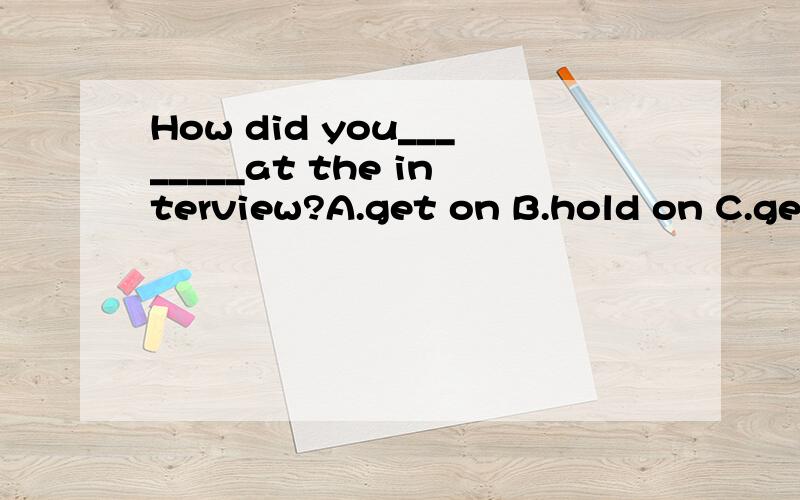 How did you________at the interview?A.get on B.hold on C.get on D.turn on