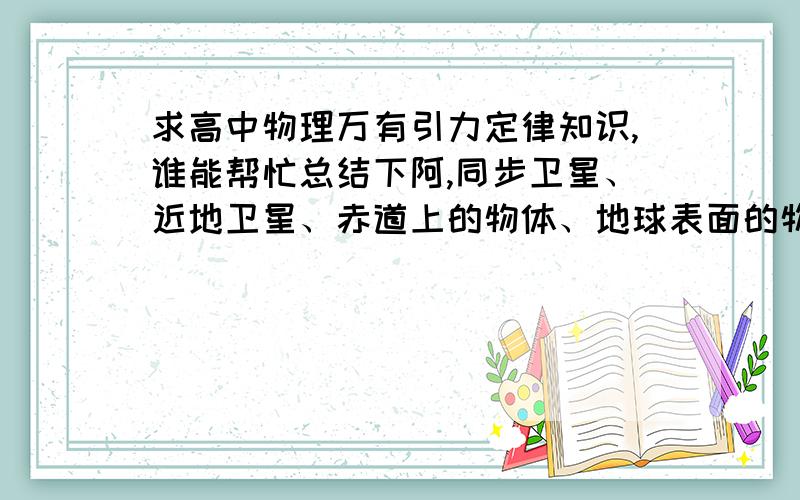 求高中物理万有引力定律知识,谁能帮忙总结下阿,同步卫星、近地卫星、赤道上的物体、地球表面的物体它们的各物理量有什么特性?w 、a 、v、T、G、F.等等.还有太阳,月球,地球质量,半径,自