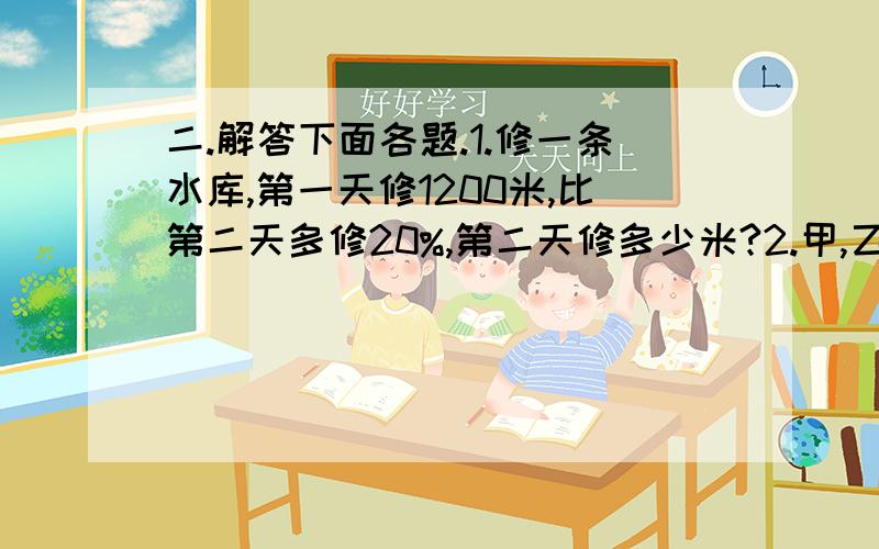 二.解答下面各题.1.修一条水库,第一天修1200米,比第二天多修20%,第二天修多少米?2.甲,乙两车分别从相距600千米的两地同时出发相向而行,经过5小时相遇,已知甲车每小时行驶55千米,乙车每小时