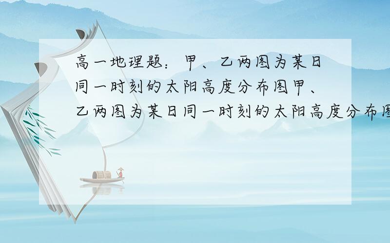 高一地理题：甲、乙两图为某日同一时刻的太阳高度分布图甲、乙两图为某日同一时刻的太阳高度分布图,读图回答1－2题.  1．b点的地理坐标为    （   ）  A．0°,ll0°E            B．40°N,ll0°E    C