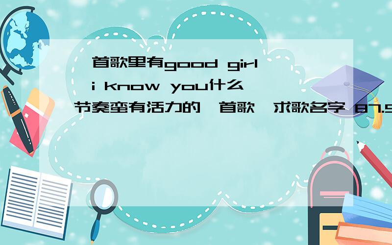 一首歌里有good girl,i know you什么,节奏蛮有活力的一首歌,求歌名字 87.9 今天晚上大概7点22分左右放