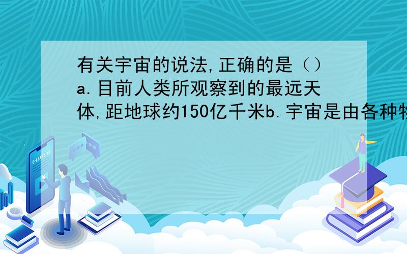 有关宇宙的说法,正确的是（）a.目前人类所观察到的最远天体,距地球约150亿千米b.宇宙是由各种物质组成的,这些物质统称为天体c.各种天体孤立存在于宇宙中d.宇宙中最基本的天体是恒星和