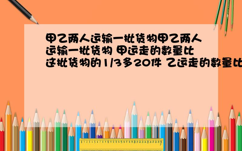 甲乙两人运输一批货物甲乙两人运输一批货物 甲运走的数量比这批货物的1/3多20件 乙运走的数量比甲的一半多24件 这批货共有多少件?