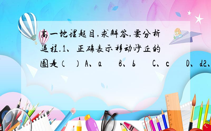 高一地理题目,求解答,要分析过程.1、正确表示移动沙丘的图是（  ） A、a       B、b       C、c       D、d2、若想植树造林固定移动沙丘,造林地带应在（  ）  ①沙丘陡坡侧    ②沙丘缓坡侧  ③沙