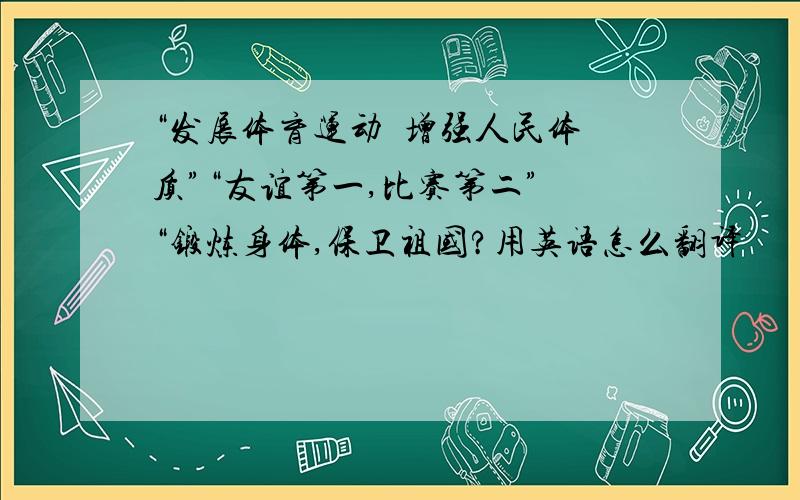 “发展体育运动  增强人民体质”“友谊第一,比赛第二” “锻炼身体,保卫祖国?用英语怎么翻译