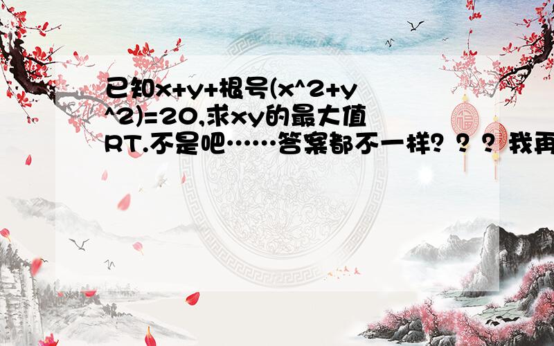 已知x+y+根号(x^2+y^2)=20,求xy的最大值RT.不是吧……答案都不一样？？？我再仔细研究下各位的答案…………