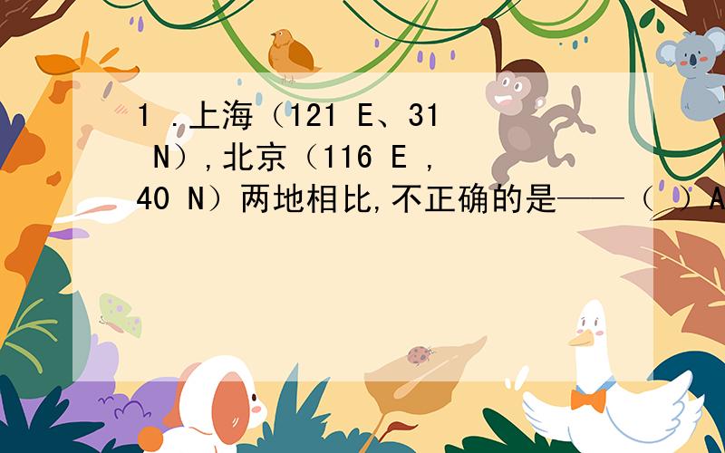 1 .上海（121 E、31 N）,北京（116 E ,40 N）两地相比,不正确的是——（ ）A地球自转线速度上海比北京大 B全年正午太阳高度上海比北京大C 地方时上海比北京早 D全年白昼时间上海比北京长2.以