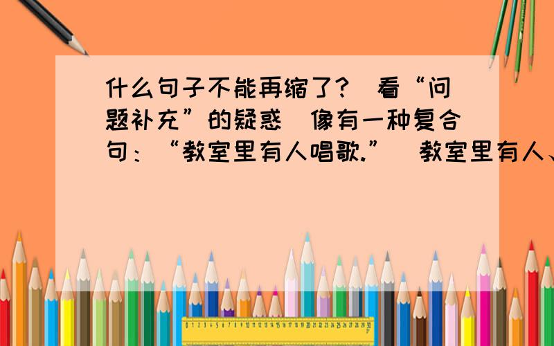 什么句子不能再缩了?（看“问题补充”的疑惑）像有一种复合句：“教室里有人唱歌.”（教室里有人、人唱歌）这种句子叫什么句?老师说了一句但我记不清了.他说它不能再缩了,要硬缩的