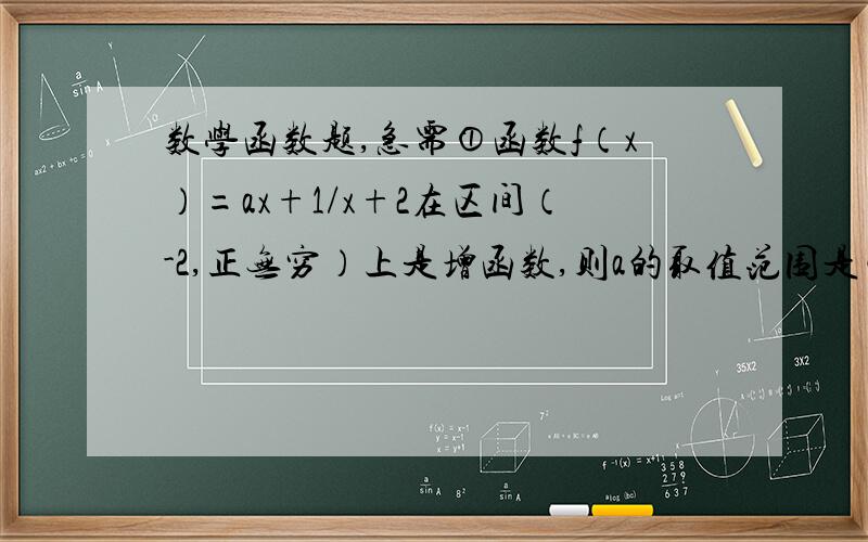 数学函数题,急需①函数f（x）=ax+1/x+2在区间（-2,正无穷）上是增函数,则a的取值范围是②设函数f（x)=ax²+1/bx+c是奇函数（a、b、c属于X）,且f（1）=2 ,f（2）＜3,求a、b、c③已知f（x)是定义在