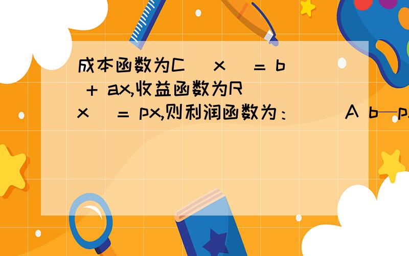 成本函数为C (x) = b + ax,收益函数为R (x) = px,则利润函数为：（ ）A b—px  B：px+b  C：(p-a)x-b  D：(a-p)x