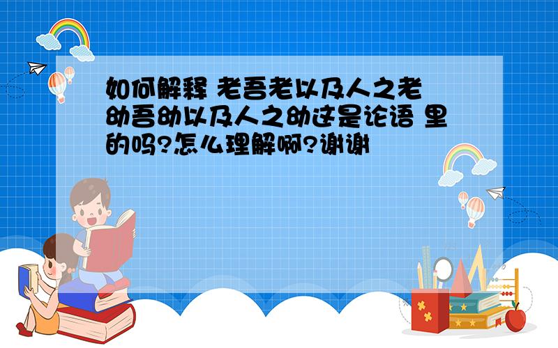 如何解释 老吾老以及人之老 幼吾幼以及人之幼这是论语 里的吗?怎么理解啊?谢谢