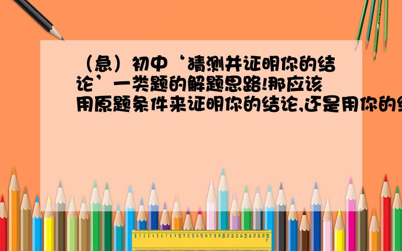 （急）初中‘猜测并证明你的结论’一类题的解题思路!那应该用原题条件来证明你的结论,还是用你的结论当条件,证明它符合原题?那为什么考试给我打错号（绝对是那个原因）