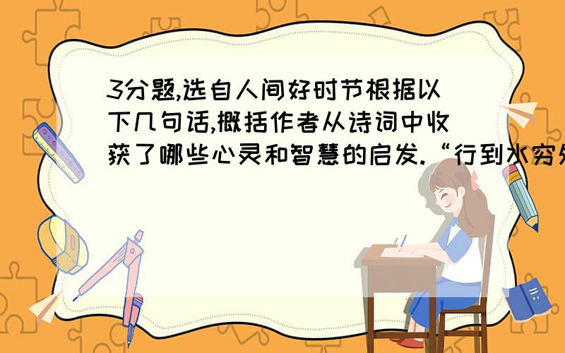 3分题,选自人间好时节根据以下几句话,概括作者从诗词中收获了哪些心灵和智慧的启发.“行到水穷处,坐看云起时”,喧闹歇,繁华过,往事如水流去,王维给我们的总是平淡悠远的禅意.山穷水尽