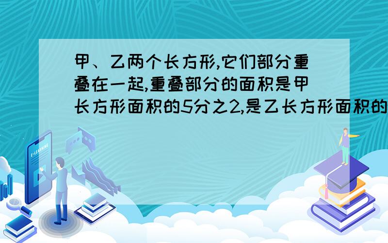 甲、乙两个长方形,它们部分重叠在一起,重叠部分的面积是甲长方形面积的5分之2,是乙长方形面积的一半,求甲长方形和乙长方形的面积之比