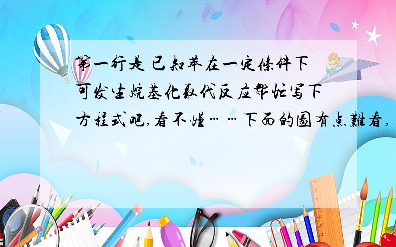 第一行是 已知苯在一定条件下可发生烷基化取代反应帮忙写下方程式吧,看不懂……下面的图有点难看,多包涵点啊