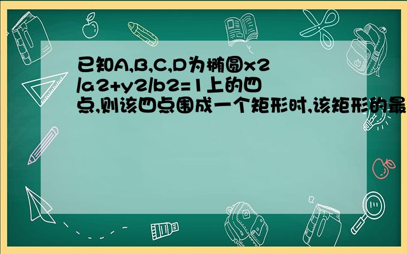 已知A,B,C,D为椭圆x2/a2+y2/b2=1上的四点,则该四点围成一个矩形时,该矩形的最大面积为