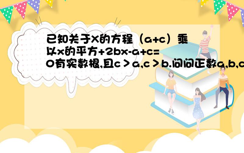 已知关于X的方程（a+c）乘以x的平方+2bx-a+c=0有实数根,且c＞a,c＞b.问问正数a,b,c可否作为一个三角形三边的长.如果可以,是什么形状的三角形.