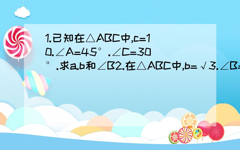 1.已知在△ABC中,c=10.∠A=45°.∠C=30°.求a.b和∠B2.在△ABC中,b=√3.∠B=60°.c=1.求a和∠A,∠C